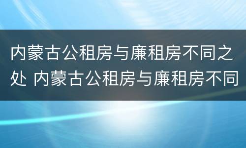 内蒙古公租房与廉租房不同之处 内蒙古公租房与廉租房不同之处有哪些