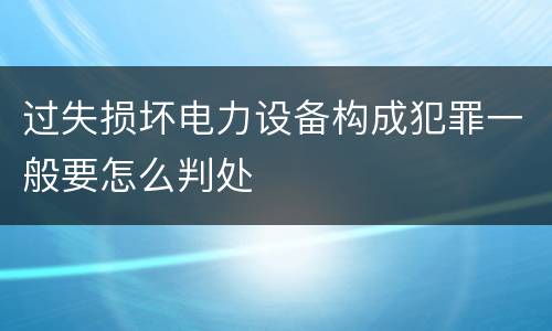 过失损坏电力设备构成犯罪一般要怎么判处
