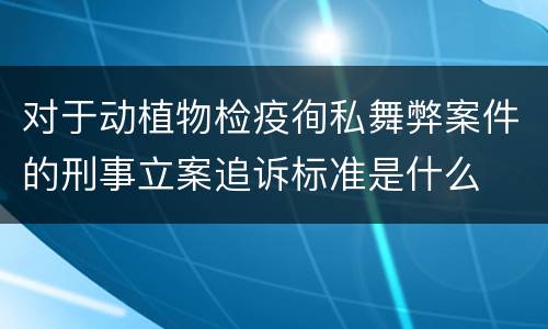 对于动植物检疫徇私舞弊案件的刑事立案追诉标准是什么