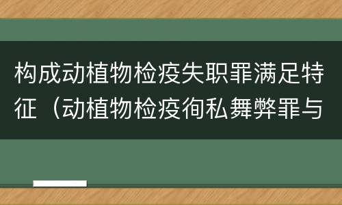 构成动植物检疫失职罪满足特征（动植物检疫徇私舞弊罪与动植物检疫失职罪的区别在于）