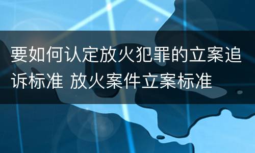 要如何认定放火犯罪的立案追诉标准 放火案件立案标准