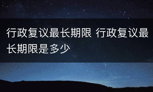 行政复议最长期限 行政复议最长期限是多少
