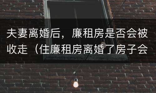 夫妻离婚后，廉租房是否会被收走（住廉租房离婚了房子会收回吗）