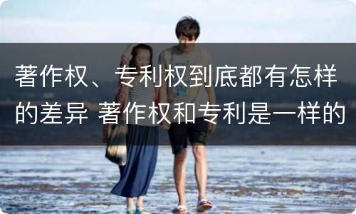 著作权、专利权到底都有怎样的差异 著作权和专利是一样的吗
