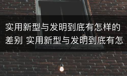实用新型与发明到底有怎样的差别 实用新型与发明到底有怎样的差别呢