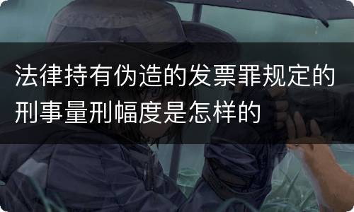法律持有伪造的发票罪规定的刑事量刑幅度是怎样的