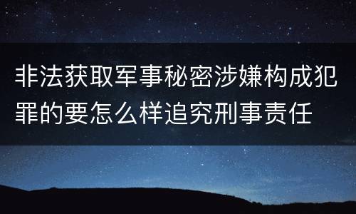 非法获取军事秘密涉嫌构成犯罪的要怎么样追究刑事责任