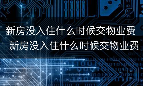 新房没入住什么时候交物业费 新房没入住什么时候交物业费合理