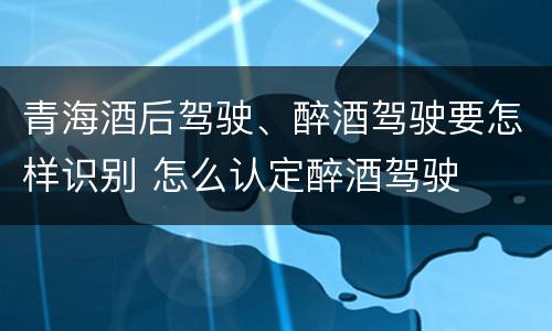 青海酒后驾驶、醉酒驾驶要怎样识别 怎么认定醉酒驾驶