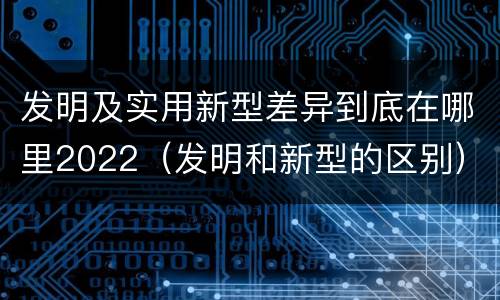 发明及实用新型差异到底在哪里2022（发明和新型的区别）