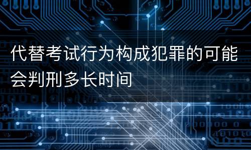 代替考试行为构成犯罪的可能会判刑多长时间