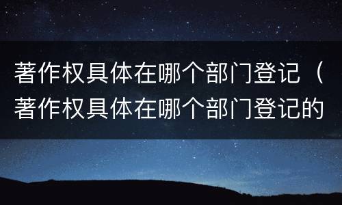 著作权具体在哪个部门登记（著作权具体在哪个部门登记的）
