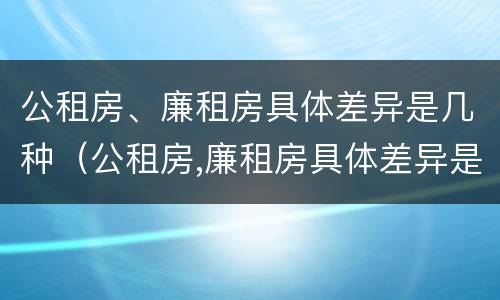 公租房、廉租房具体差异是几种（公租房,廉租房具体差异是几种情况）