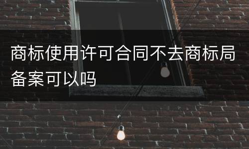 商标使用许可合同不去商标局备案可以吗