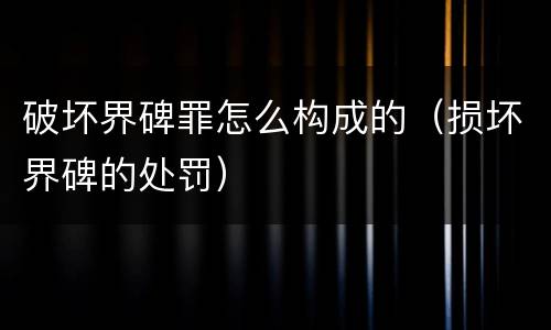 破坏界碑罪怎么构成的（损坏界碑的处罚）