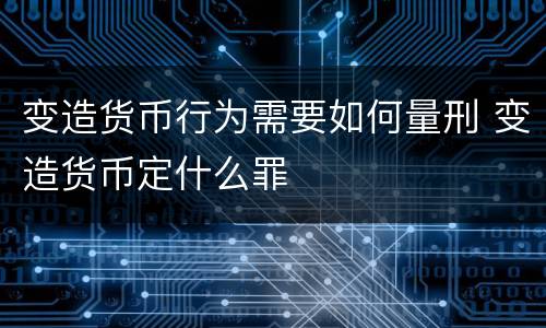 变造货币行为需要如何量刑 变造货币定什么罪
