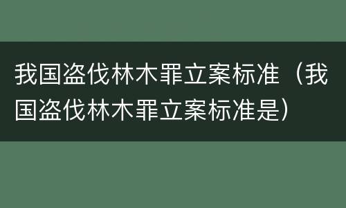 我国盗伐林木罪立案标准（我国盗伐林木罪立案标准是）