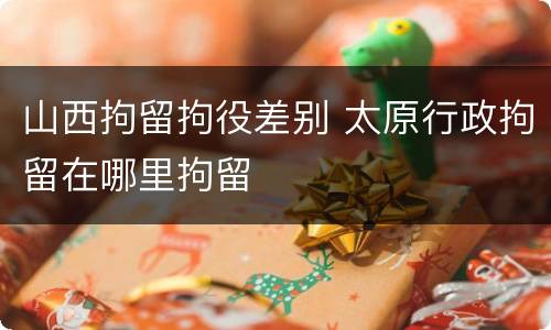 山西拘留拘役差别 太原行政拘留在哪里拘留