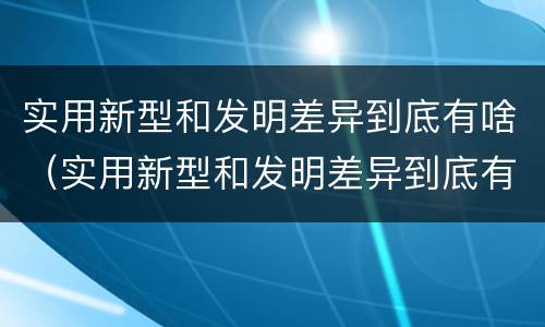 实用新型和发明差异到底有啥（实用新型和发明差异到底有啥区别）