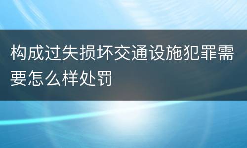 构成过失损坏交通设施犯罪需要怎么样处罚
