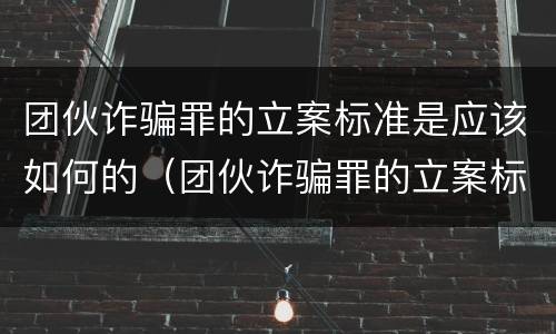 团伙诈骗罪的立案标准是应该如何的（团伙诈骗罪的立案标准量刑）