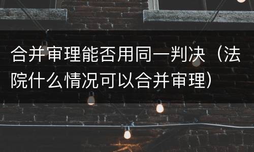 合并审理能否用同一判决（法院什么情况可以合并审理）