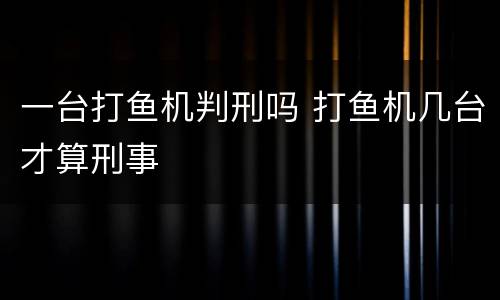 一台打鱼机判刑吗 打鱼机几台才算刑事