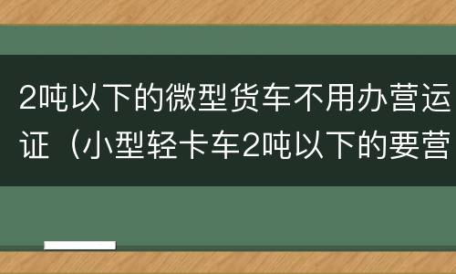 2吨以下的微型货车不用办营运证（小型轻卡车2吨以下的要营运证吗）