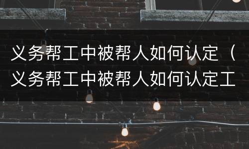 义务帮工中被帮人如何认定（义务帮工中被帮人如何认定工伤）
