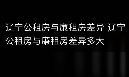 辽宁公租房与廉租房差异 辽宁公租房与廉租房差异多大
