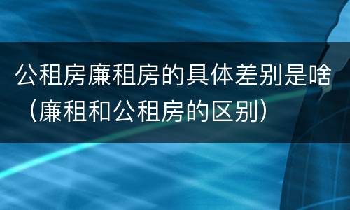 公租房廉租房的具体差别是啥（廉租和公租房的区别）