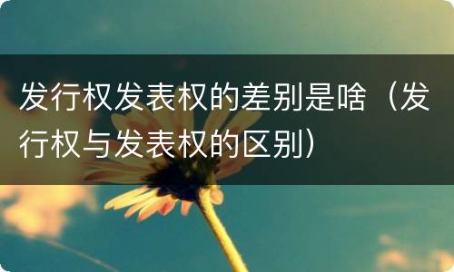 发行权发表权的差别是啥（发行权与发表权的区别）