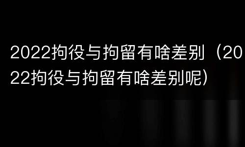 2022拘役与拘留有啥差别（2022拘役与拘留有啥差别呢）