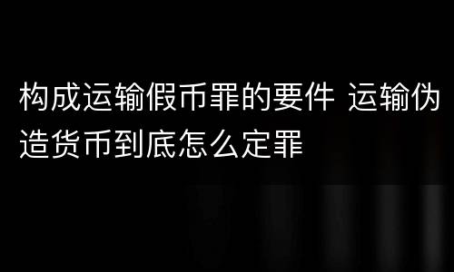 构成运输假币罪的要件 运输伪造货币到底怎么定罪