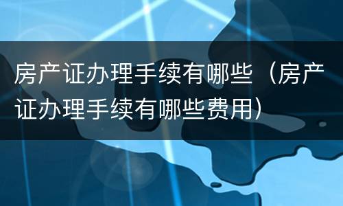 房产证办理手续有哪些（房产证办理手续有哪些费用）