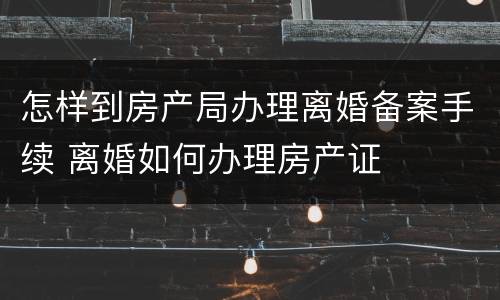 怎样到房产局办理离婚备案手续 离婚如何办理房产证