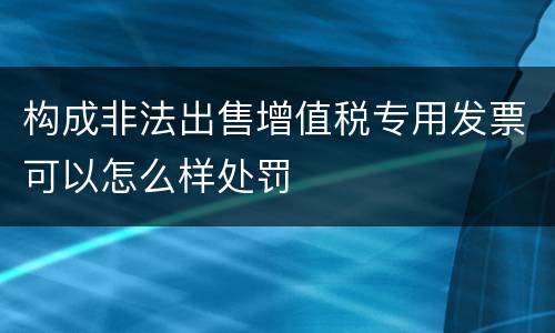 构成非法出售增值税专用发票可以怎么样处罚