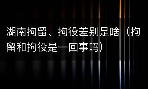 湖南拘留、拘役差别是啥（拘留和拘役是一回事吗）