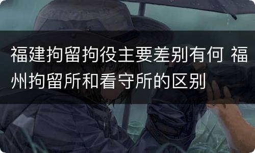 福建拘留拘役主要差别有何 福州拘留所和看守所的区别