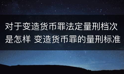 对于变造货币罪法定量刑档次是怎样 变造货币罪的量刑标准