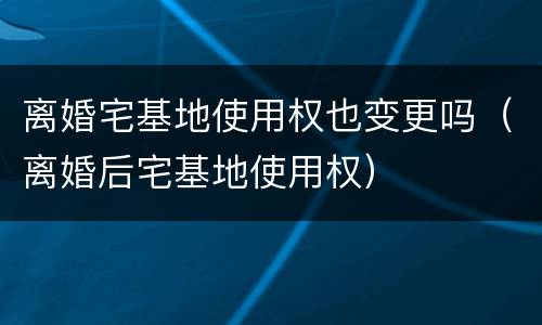 离婚宅基地使用权也变更吗（离婚后宅基地使用权）