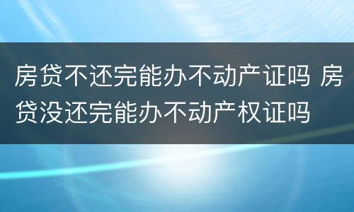房贷不还完能办不动产证吗 房贷没还完能办不动产权证吗
