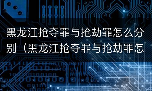 黑龙江抢夺罪与抢劫罪怎么分别（黑龙江抢夺罪与抢劫罪怎么分别判刑）