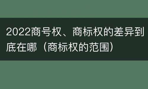 2022商号权、商标权的差异到底在哪（商标权的范围）