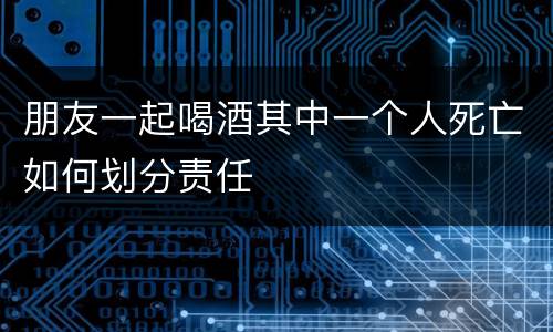 朋友一起喝酒其中一个人死亡如何划分责任
