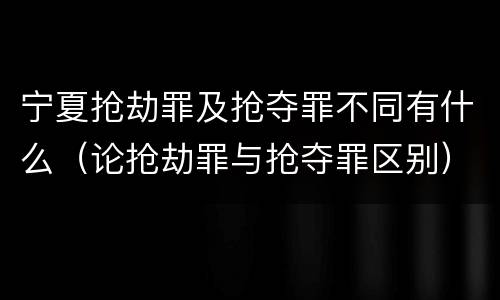 宁夏抢劫罪及抢夺罪不同有什么（论抢劫罪与抢夺罪区别）