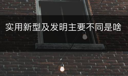 实用新型及发明主要不同是啥