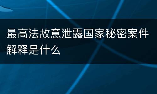 最高法故意泄露国家秘密案件解释是什么