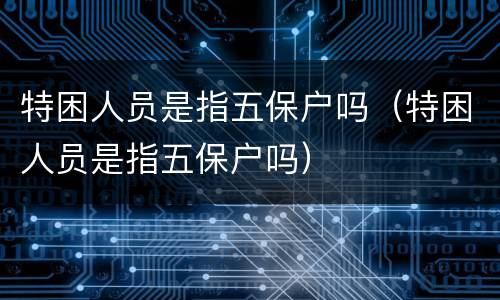特困人员是指五保户吗（特困人员是指五保户吗）