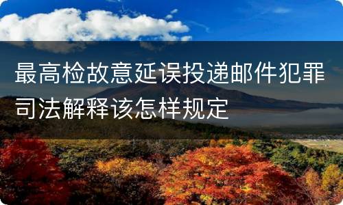 最高检故意延误投递邮件犯罪司法解释该怎样规定